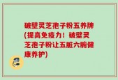 破壁灵芝孢子粉五养牌(提高免疫力！破壁灵芝孢子粉让五脏六腑健康养护)