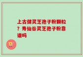 上古健灵芝孢子粉颗粒？寿仙谷灵芝孢子粉靠谱吗