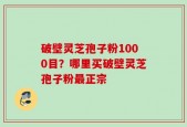 破壁灵芝孢子粉1000目？哪里买破壁灵芝孢子粉最正宗