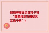 麒麟牌破壁灵芝孢子粉_“麒麟牌高效破壁灵芝孢子粉”)