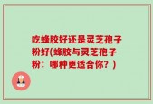 吃蜂胶好还是灵芝孢子粉好(蜂胶与灵芝孢子粉：哪种更适合你？)