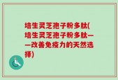培生灵芝孢子粉多肽(培生灵芝孢子粉多肽——改善免疫力的天然选择)