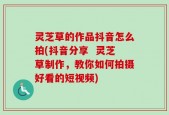 灵芝草的作品抖音怎么拍(抖音分享  灵芝草制作，教你如何拍摄好看的短视频)
