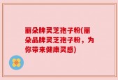 丽朵牌灵芝孢子粉(丽朵品牌灵芝孢子粉，为你带来健康灵感)