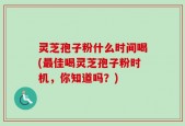 灵芝孢子粉什么时间喝(最佳喝灵芝孢子粉时机，你知道吗？)