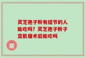 灵芝孢子粉有结节的人能吃吗？灵芝孢子粉子宫肌瘤术后能吃吗