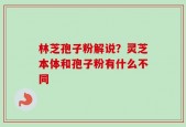 林芝孢子粉解说？灵芝本体和孢子粉有什么不同