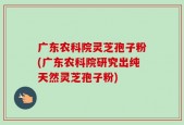 广东农科院灵芝孢子粉(广东农科院研究出纯天然灵芝孢子粉)