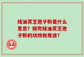 线油灵芝孢子粉是什么意思？探究线油灵芝孢子粉的功效和用途？
