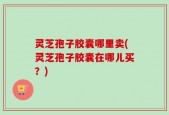 灵芝孢子胶囊哪里卖(灵芝孢子胶囊在哪儿买？)