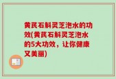 黄芪石斛灵芝泡水的功效(黄芪石斛灵芝泡水的5大功效，让你健康又美丽)