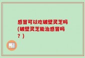感冒可以吃破壁灵芝吗(破壁灵芝能治感冒吗？)