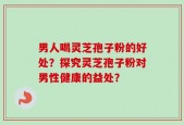 男人喝灵芝孢子粉的好处？探究灵芝孢子粉对男性健康的益处？