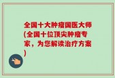 全国十大肿瘤国医大师(全国十位顶尖肿瘤专家，为您解读治疗方案)