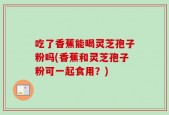 吃了香蕉能喝灵芝孢子粉吗(香蕉和灵芝孢子粉可一起食用？)