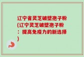 辽宁省灵芝破壁孢子粉(辽宁灵芝破壁孢子粉：提高免疫力的新选择)
