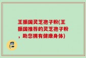 王振国灵芝孢子粉(王振国推荐的灵芝孢子粉，助您拥有健康身体)