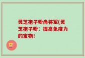 灵芝孢子粉尚将军(灵芝孢子粉：提高免疫力的宝物！