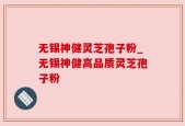 无锡神健灵芝孢子粉_无锡神健高品质灵芝孢子粉