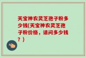 天宝神农灵芝孢子粉多少钱(天宝神农灵芝孢子粉价格，请问多少钱？)