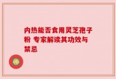 内热能否食用灵芝孢子粉 专家解读其功效与禁忌