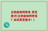 立秋后如何养生 灵芝孢子(立秋后如何养生？试试灵芝孢子！)