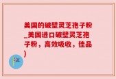 美国的破壁灵芝孢子粉_美国进口破壁灵芝孢子粉，高效吸收，佳品)