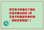 灵芝孢子粉是吃了饭吃还是空腹吃的好 (灵芝孢子粉最佳饮用时间：饭前还是饭后？)