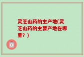 灵芝山药的主产地(灵芝山药的主要产地在哪里？)