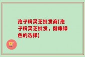孢子粉灵芝批发商(孢子粉灵芝批发，健康绿色的选择)