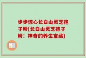步步惊心长白山灵芝孢子粉(长白山灵芝孢子粉：神奇的养生宝藏)