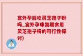 宫外孕后吃灵芝孢子粉吗_宫外孕康复期食用灵芝孢子粉的可行性探讨)