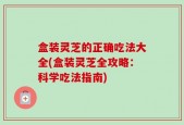 盒装灵芝的正确吃法大全(盒装灵芝全攻略：科学吃法指南)