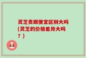 灵芝贵跟便宜区别大吗(灵芝的价格差异大吗？)