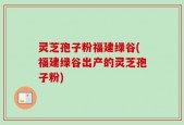 灵芝孢子粉福建绿谷(福建绿谷出产的灵芝孢子粉)