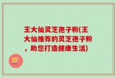 王大仙灵芝孢子粉(王大仙推荐的灵芝孢子粉，助您打造健康生活)