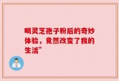 喝灵芝孢子粉后的奇妙体验，竟然改变了我的生活”