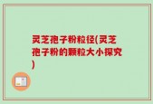 灵芝孢子粉粒径(灵芝孢子粉的颗粒大小探究)