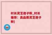 村长灵芝孢子粉_村长推荐：高品质灵芝孢子粉)