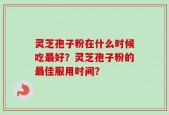 灵芝孢子粉在什么时候吃最好？灵芝孢子粉的最佳服用时间？