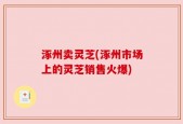 涿州卖灵芝(涿州市场上的灵芝销售火爆)