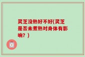 灵芝没熟好不好(灵芝是否未煮熟对身体有影响？)
