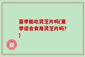 夏季能吃灵芝片吗(夏季适合食用灵芝片吗？)