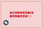 自己家能养灵芝嘛(家庭可种植灵芝吗？)