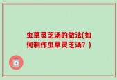 虫草灵芝汤的做法(如何制作虫草灵芝汤？)