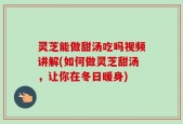 灵芝能做甜汤吃吗视频讲解(如何做灵芝甜汤，让你在冬日暖身)