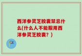 西洋参灵芝胶囊禁忌什么(什么人不能服用西洋参灵芝胶囊？)