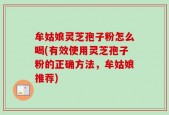 牟姑娘灵芝孢子粉怎么喝(有效使用灵芝孢子粉的正确方法，牟姑娘推荐)