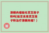 滑膜肉瘤能吃灵芝孢子粉吗(能否食用灵芝孢子粉治疗滑膜肉瘤？)