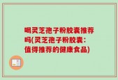 喝灵芝孢子粉胶囊推荐吗(灵芝孢子粉胶囊：值得推荐的健康食品)